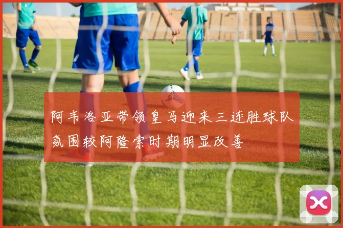阿韦洛亚带领皇马迎来三连胜球队氛围较阿隆索时期明显改善