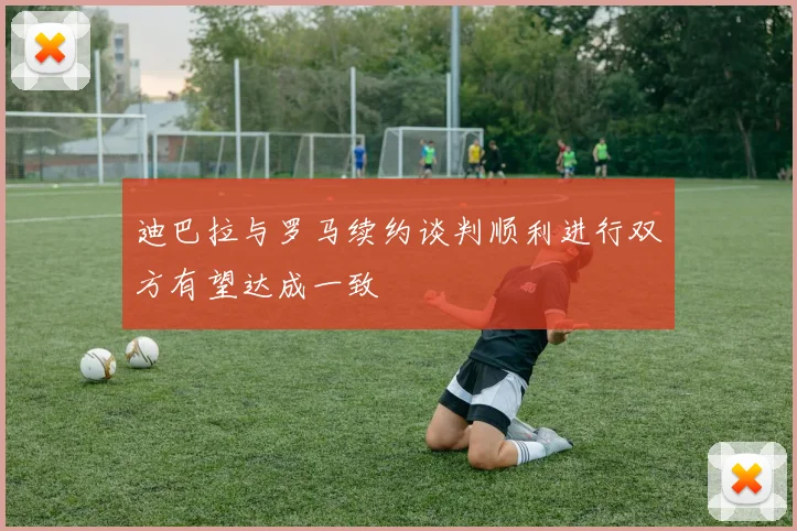 迪巴拉与罗马续约谈判顺利进行双方有望达成一致