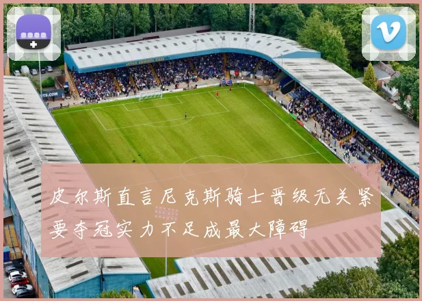 皮尔斯直言尼克斯骑士晋级无关紧要夺冠实力不足成最大障碍