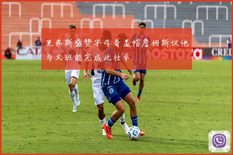 里弗斯盛赞字母哥盖帽詹姆斯仅他与文班能完成此壮举