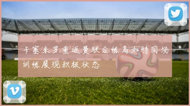 卡塞米罗重返曼联合练乌加特同场训练展现积极状态