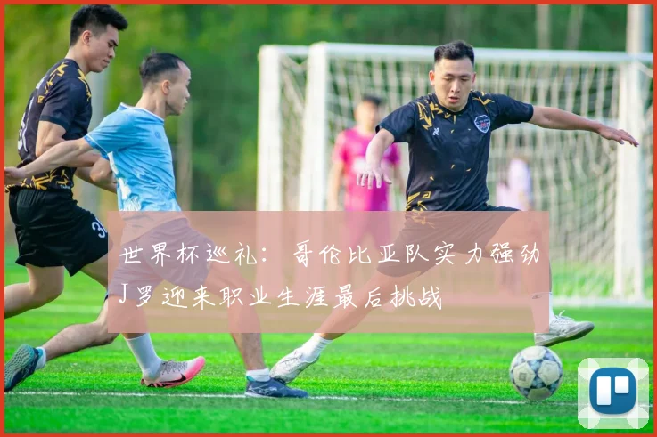 世界杯巡礼：哥伦比亚队实力强劲J罗迎来职业生涯最后挑战