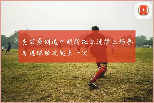 克雷桑创造中超新纪录连续三场参与进球助攻超出一次