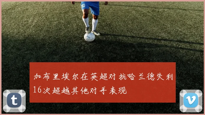 加布里埃尔在英超对抗哈兰德失利16次超越其他对手表现