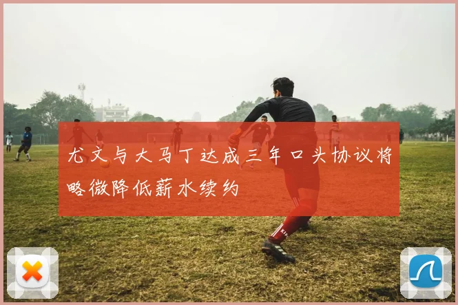 尤文与大马丁达成三年口头协议将略微降低薪水续约