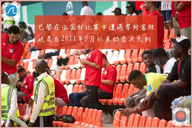 巴黎在法国杯比赛中遭遇零封落败这是自2011年5月以来的首次失利