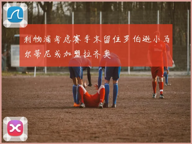 利物浦考虑赛季末留住罗伯逊小马尔蒂尼或加盟拉齐奥