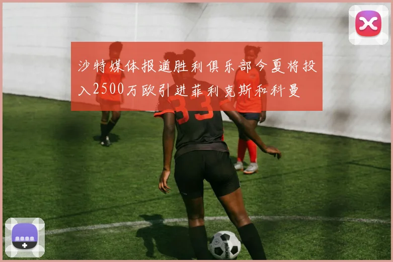 沙特媒体报道胜利俱乐部今夏将投入2500万欧引进菲利克斯和科曼