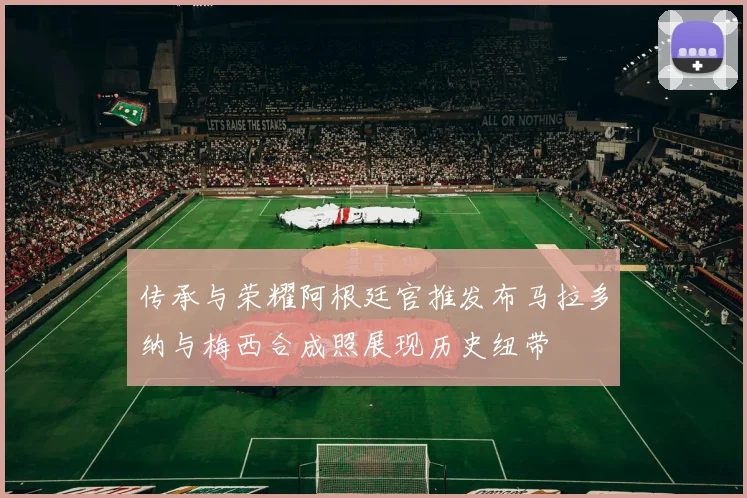 传承与荣耀阿根廷官推发布马拉多纳与梅西合成照展现历史纽带
