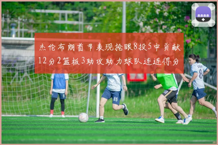 杰伦布朗首节表现抢眼8投5中贡献12分2篮板3助攻助力球队连连得分