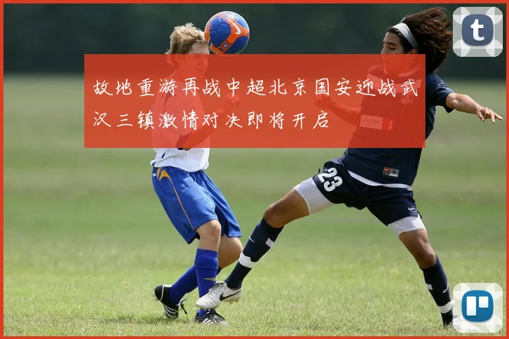 故地重游再战中超北京国安迎战武汉三镇激情对决即将开启
