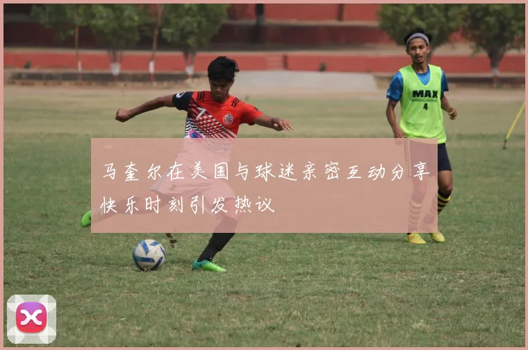 马奎尔在美国与球迷亲密互动分享快乐时刻引发热议