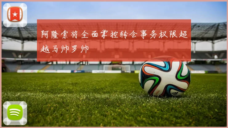 阿隆索将全面掌控转会事务权限超越马帅罗帅