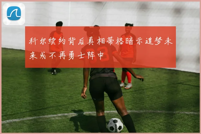 科尔续约背后真相蒂格暗示追梦未来或不再勇士阵中