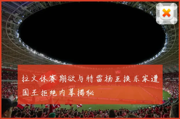 拉文休赛期欲与特雷杨互换东家遭国王拒绝内幕揭秘