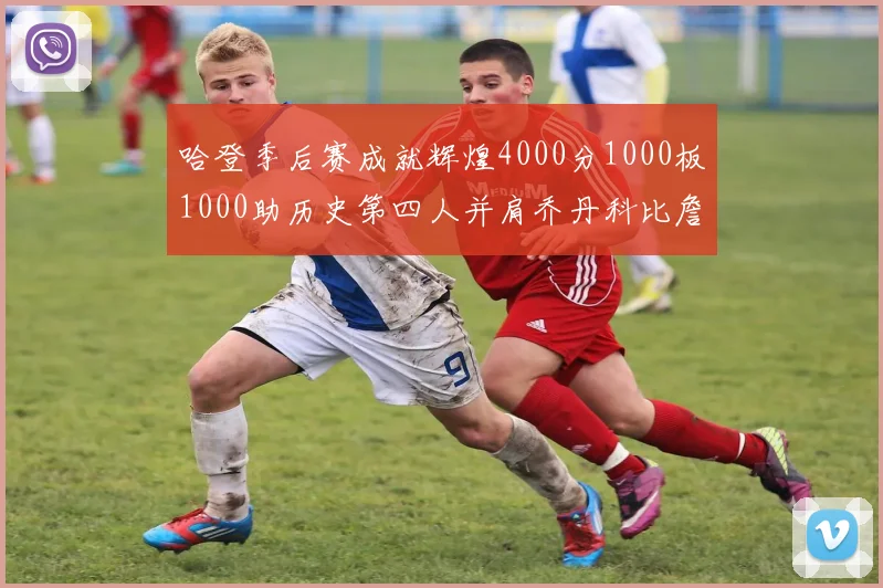 哈登季后赛成就辉煌4000分1000板1000助历史第四人并肩乔丹科比詹姆斯