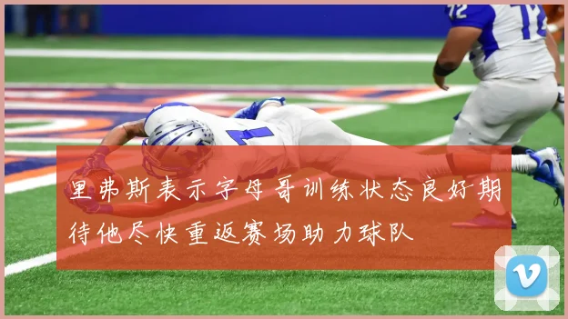 里弗斯表示字母哥训练状态良好期待他尽快重返赛场助力球队