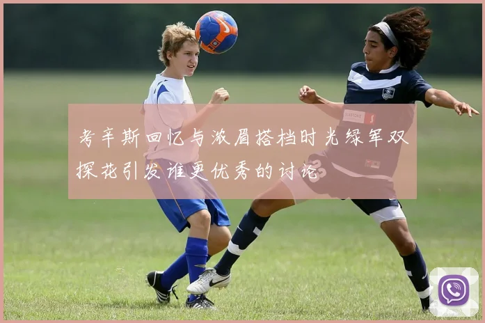 考辛斯回忆与浓眉搭档时光绿军双探花引发谁更优秀的讨论