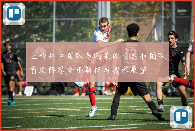 土伦杯中国队与刚果民主共和国队首发阵容全面解析与战术展望