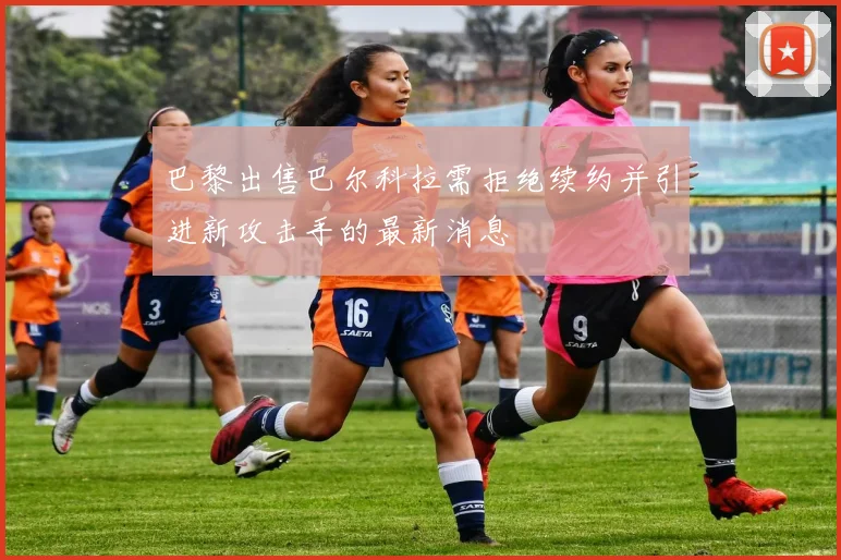 巴黎出售巴尔科拉需拒绝续约并引进新攻击手的最新消息
