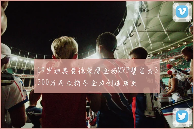 19岁迪奥曼德荣膺全场MVP誓言为3300万民众拼尽全力创造历史