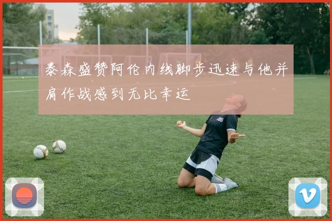 泰森盛赞阿伦内线脚步迅速与他并肩作战感到无比幸运