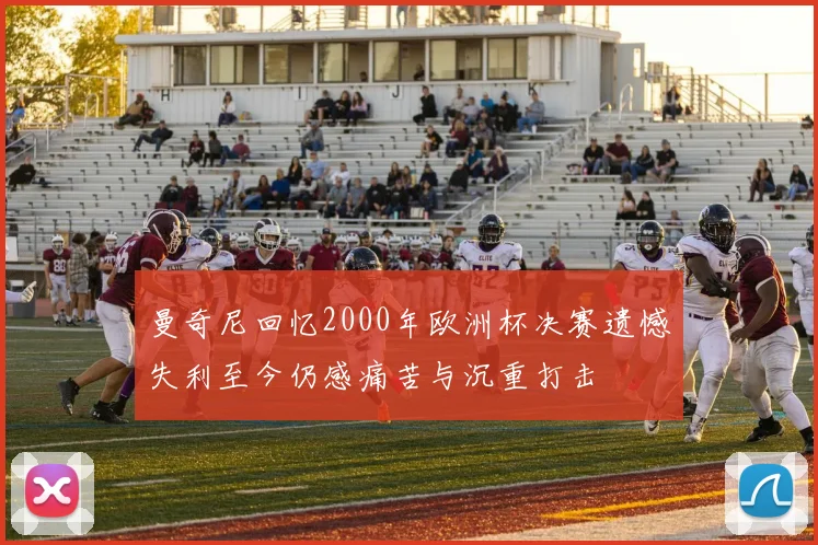 曼奇尼回忆2000年欧洲杯决赛遗憾失利至今仍感痛苦与沉重打击