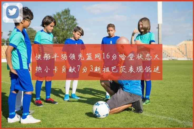 快船半场领先篮网16分哈登状态火热小卡贡献7分3断祖巴茨表现低迷