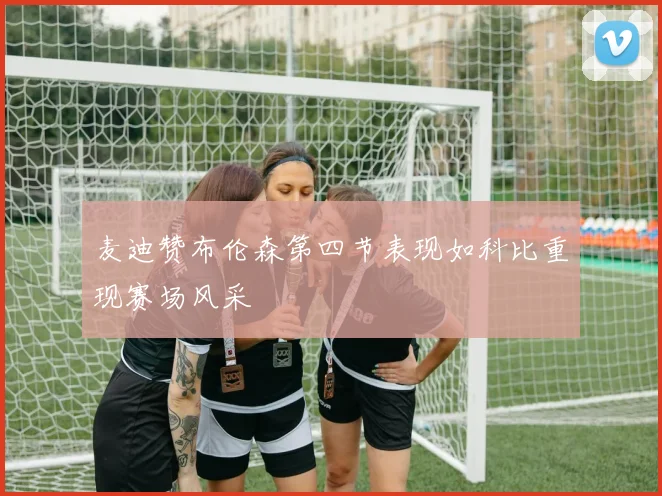 麦迪赞布伦森第四节表现如科比重现赛场风采