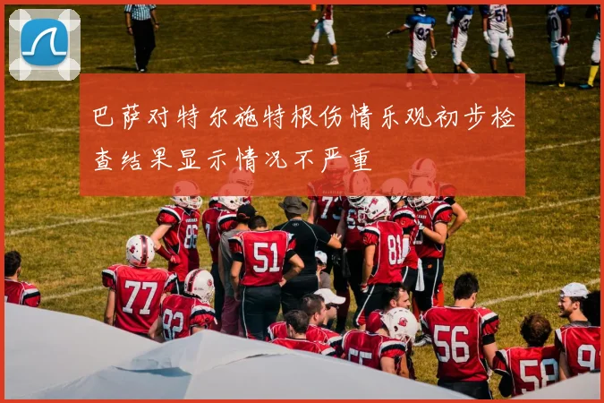巴萨对特尔施特根伤情乐观初步检查结果显示情况不严重