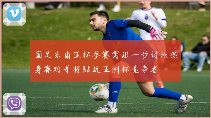 国足东南亚杯参赛需进一步讨论热身赛对手将贴近亚洲杯竞争者